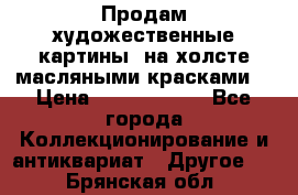 Продам художественные картины  на холсте масляными красками. › Цена ­ 8000-25000 - Все города Коллекционирование и антиквариат » Другое   . Брянская обл.